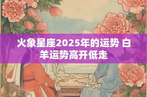 火象星座2025年的运势 白羊运势高开低走