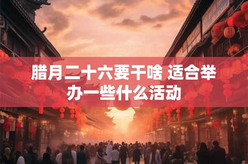 腊月二十六要干啥 适合举办一些什么活动 腊月二十六要干啥 适合举办一些什么活动