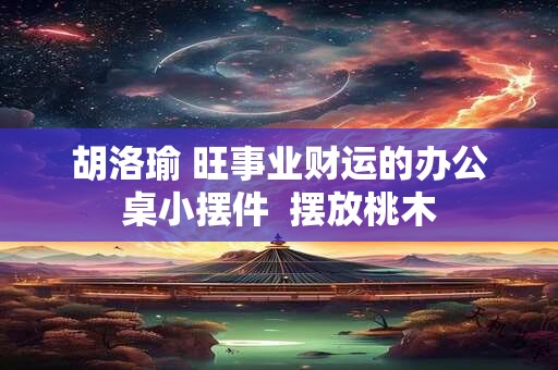 胡洛瑜 旺事业财运的办公桌小摆件  摆放桃木