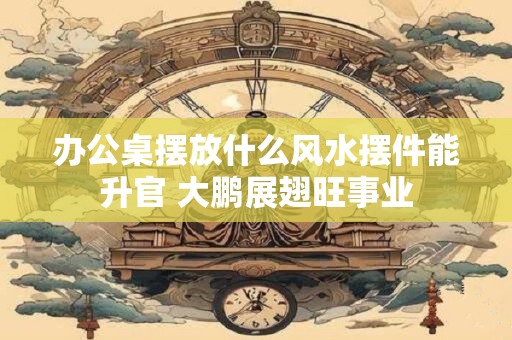 办公桌摆放什么风水摆件能升官 大鹏展翅旺事业