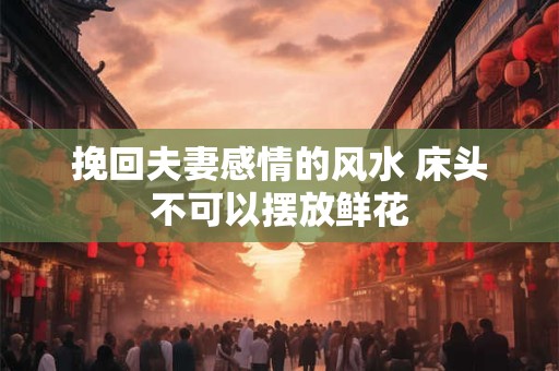 挽回夫妻感情的风水 床头不可以摆放鲜花