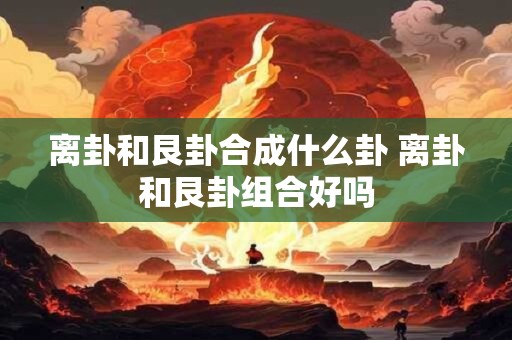 离卦和艮卦合成什么卦 离卦和艮卦组合好吗