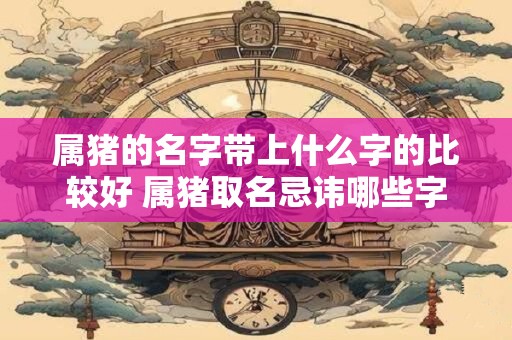 属猪的名字带上什么字的比较好 属猪取名忌讳哪些字