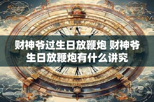 财神爷过生日放鞭炮 财神爷生日放鞭炮有什么讲究