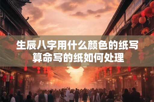 生辰八字用什么颜色的纸写 算命写的纸如何处理