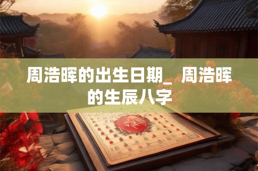 周浩晖的出生日期_  周浩晖的生辰八字