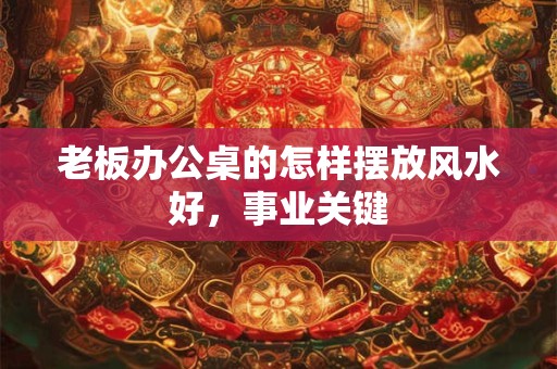 老板办公桌的怎样摆放风水好，事业关键