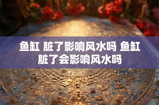 鱼缸 脏了影响风水吗 鱼缸脏了会影响风水吗