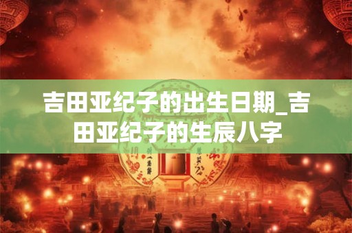 吉田亚纪子的出生日期_吉田亚纪子的生辰八字