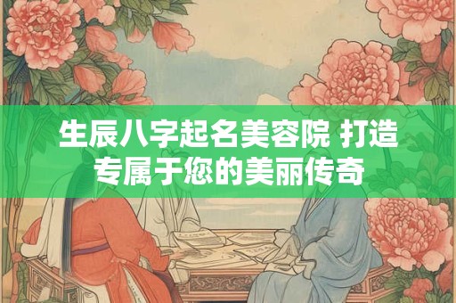 生辰八字起名美容院 打造专属于您的美丽传奇