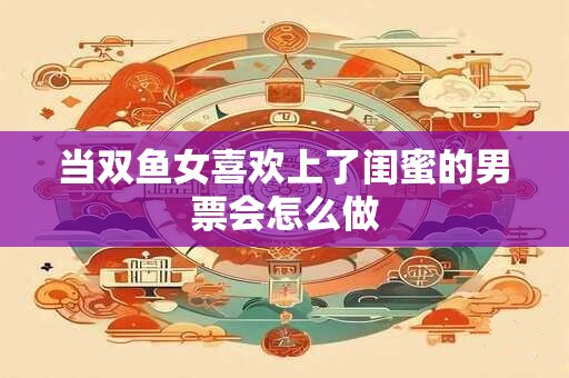 当双鱼女喜欢上了闺蜜的男票会怎么做