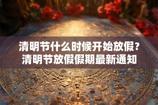 清明节什么时候开始放假？清明节放假假期最新通知