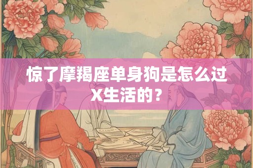 惊了摩羯座单身狗是怎么过X生活的？