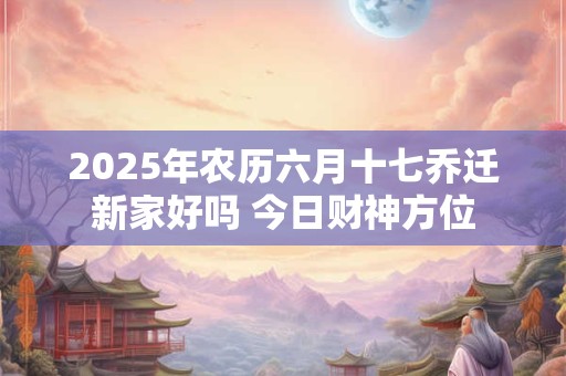 2025年农历六月十七乔迁新家好吗 今日财神方位