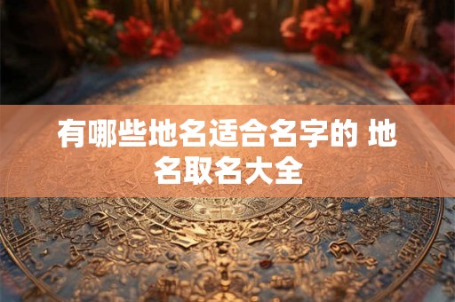 有哪些地名适合名字的 地名取名大全