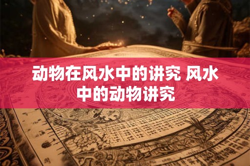 动物在风水中的讲究 风水中的动物讲究