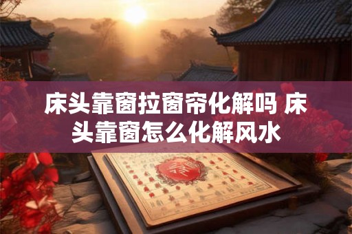 床头靠窗拉窗帘化解吗 床头靠窗怎么化解风水