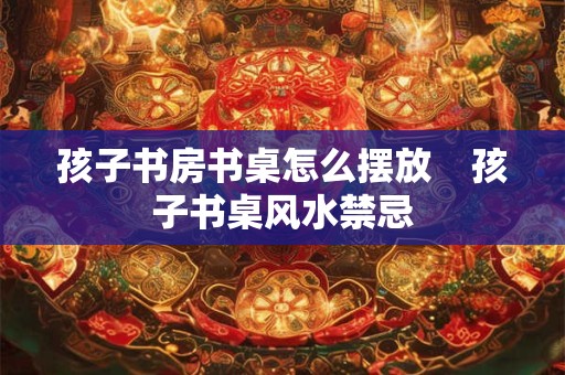 孩子书房书桌怎么摆放    孩子书桌风水禁忌