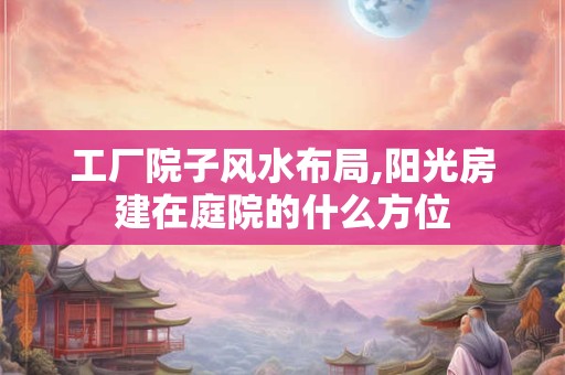 工厂院子风水布局,阳光房建在庭院的什么方位