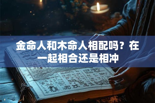 金命人和木命人相配吗？在一起相合还是相冲