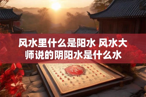 风水里什么是阳水 风水大师说的阴阳水是什么水