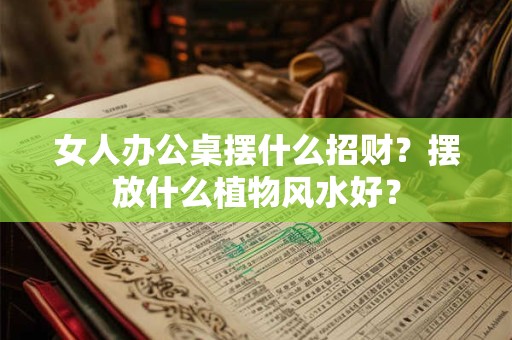 女人办公桌摆什么招财？摆放什么植物风水好？