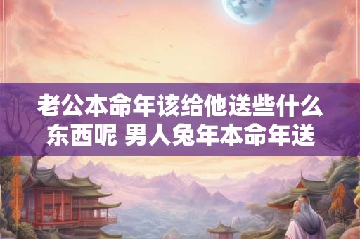 老公本命年该给他送些什么东西呢 男人兔年本命年送什么