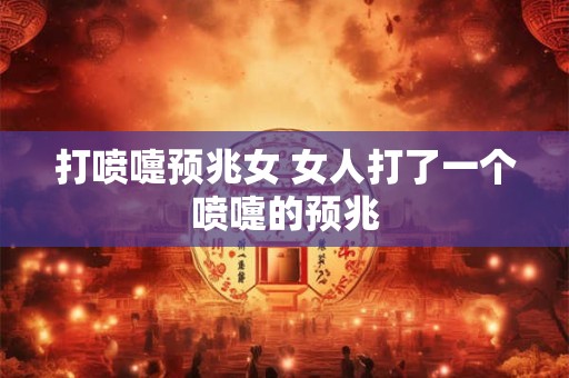 打喷嚏预兆女 女人打了一个喷嚏的预兆
