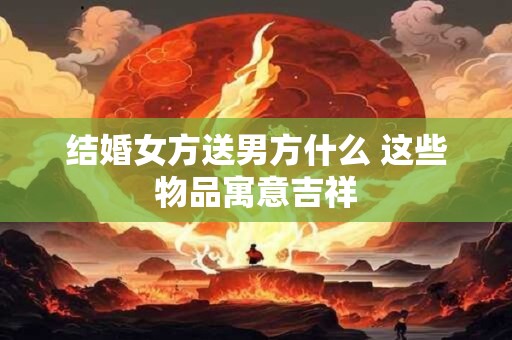详细阅读:结婚女方送男方什么 这些物品寓意吉祥 结婚女方送男方什么 这些物品寓意吉祥
