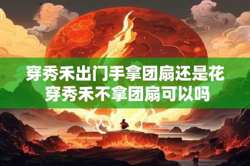 穿秀禾出门手拿团扇还是花 穿秀禾不拿团扇可以吗