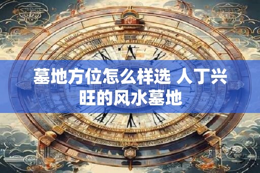 墓地方位怎么样选 人丁兴旺的风水墓地