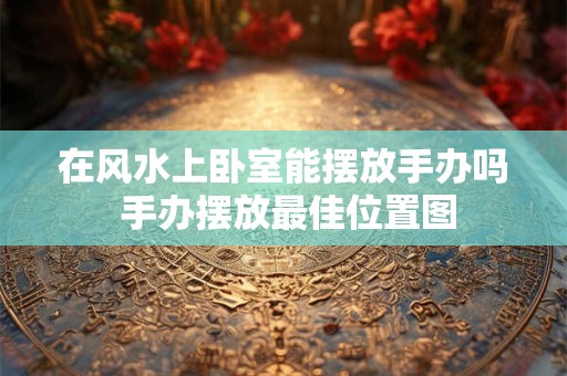 在风水上卧室能摆放手办吗 手办摆放最佳位置图