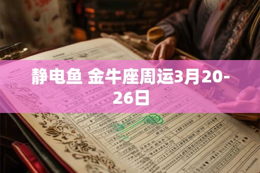 静电鱼 金牛座周运3月20-26日