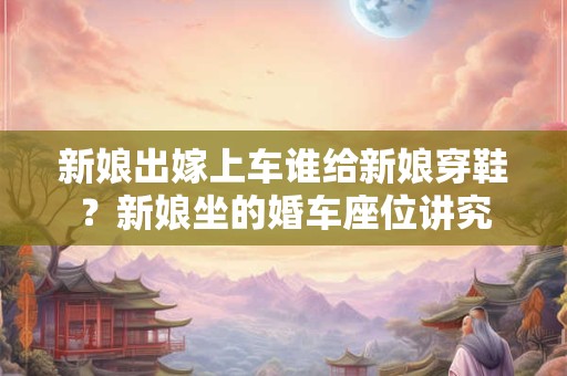 新娘出嫁上车谁给新娘穿鞋？新娘坐的婚车座位讲究