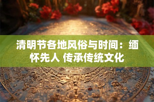 清明节各地风俗与时间：缅怀先人 传承传统文化