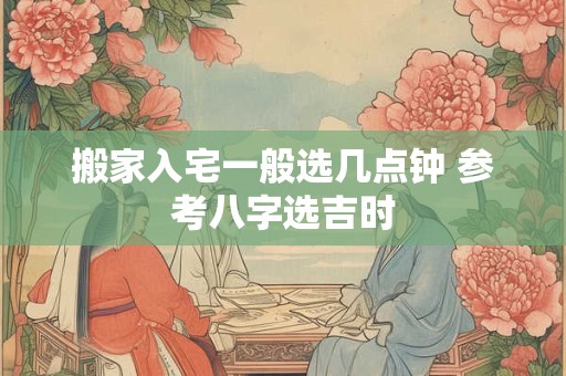 搬家入宅一般选几点钟 参考八字选吉时