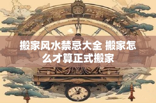 搬家风水禁忌大全 搬家怎么才算正式搬家