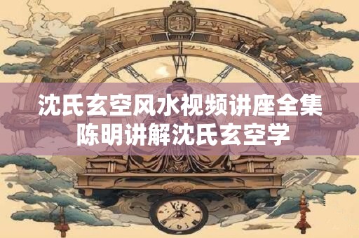 沈氏玄空风水视频讲座全集 陈明讲解沈氏玄空学