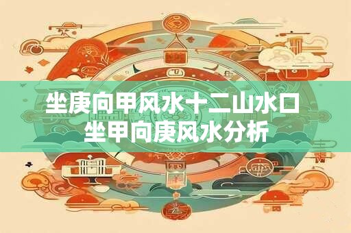 坐庚向甲风水十二山水口 坐甲向庚风水分析