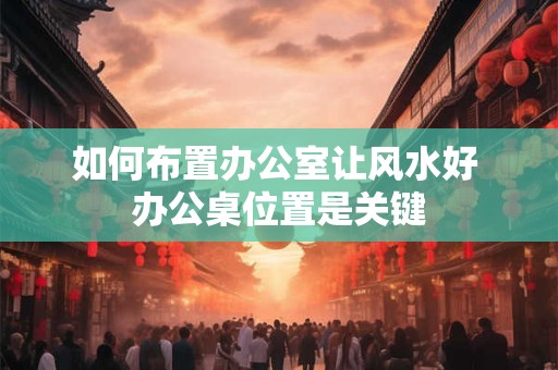 如何布置办公室让风水好 办公桌位置是关键