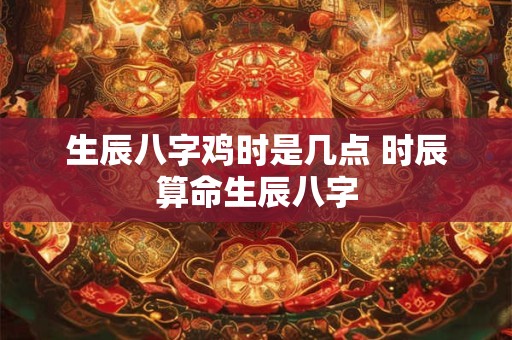生辰八字鸡时是几点 时辰算命生辰八字
