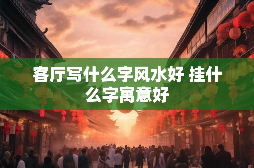 客厅写什么字风水好 挂什么字寓意好