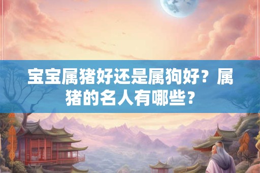 宝宝属猪好还是属狗好？属猪的名人有哪些？