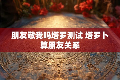 朋友敬我吗塔罗测试 塔罗卜算朋友关系