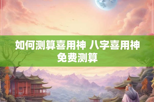 如何测算喜用神 八字喜用神免费测算