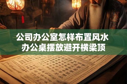 公司办公室怎样布置风水 办公桌摆放避开横梁顶