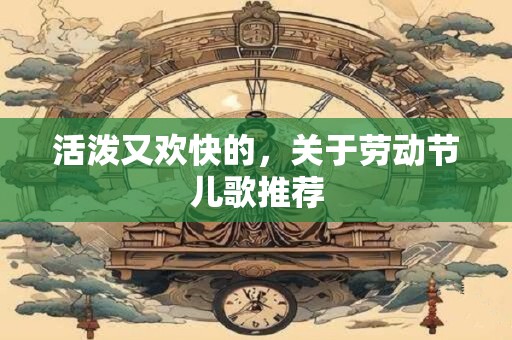 活泼又欢快的，关于劳动节儿歌推荐