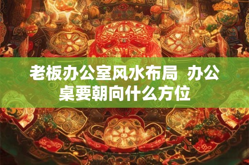 老板办公室风水布局  办公桌要朝向什么方位