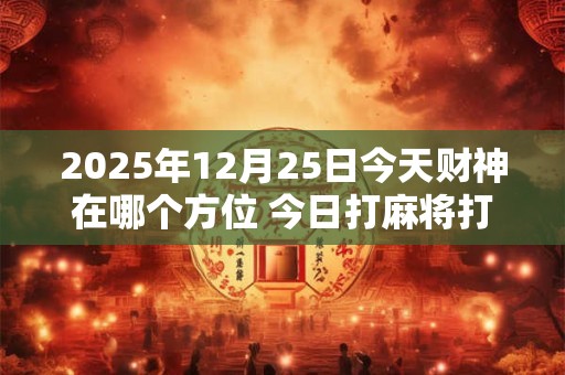 2025年12月25日今天财神在哪个方位 今日打麻将打牌财神方位