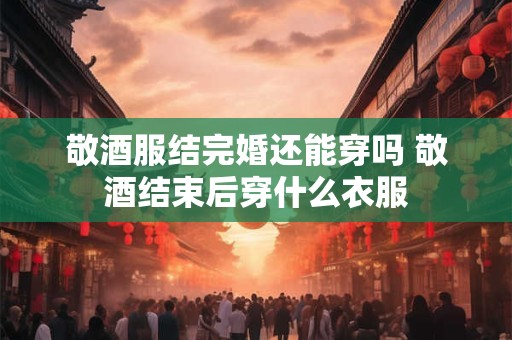 敬酒服结完婚还能穿吗 敬酒结束后穿什么衣服
